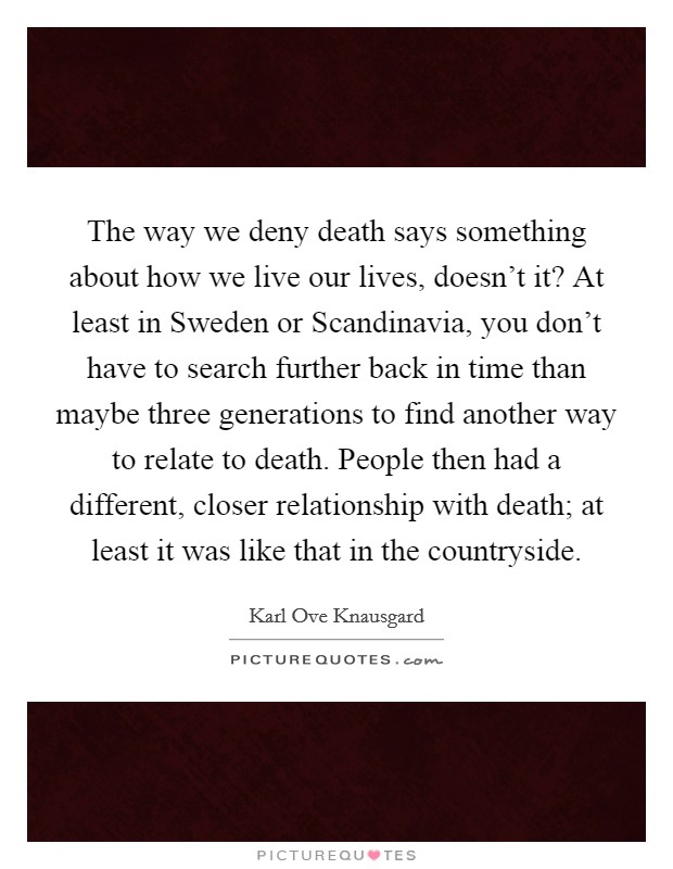 The way we deny death says something about how we live our lives, doesn't it? At least in Sweden or Scandinavia, you don't have to search further back in time than maybe three generations to find another way to relate to death. People then had a different, closer relationship with death; at least it was like that in the countryside Picture Quote #1