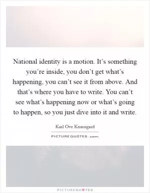 National identity is a motion. It’s something you’re inside, you don’t get what’s happening, you can’t see it from above. And that’s where you have to write. You can’t see what’s happening now or what’s going to happen, so you just dive into it and write Picture Quote #1