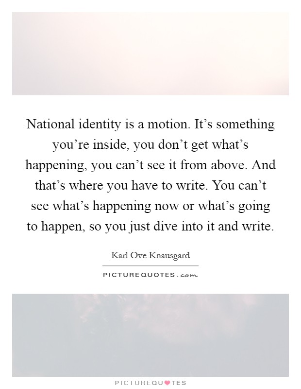 National identity is a motion. It's something you're inside, you don't get what's happening, you can't see it from above. And that's where you have to write. You can't see what's happening now or what's going to happen, so you just dive into it and write Picture Quote #1