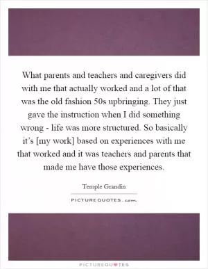 What parents and teachers and caregivers did with me that actually worked and a lot of that was the old fashion 50s upbringing. They just gave the instruction when I did something wrong - life was more structured. So basically it’s [my work] based on experiences with me that worked and it was teachers and parents that made me have those experiences Picture Quote #1