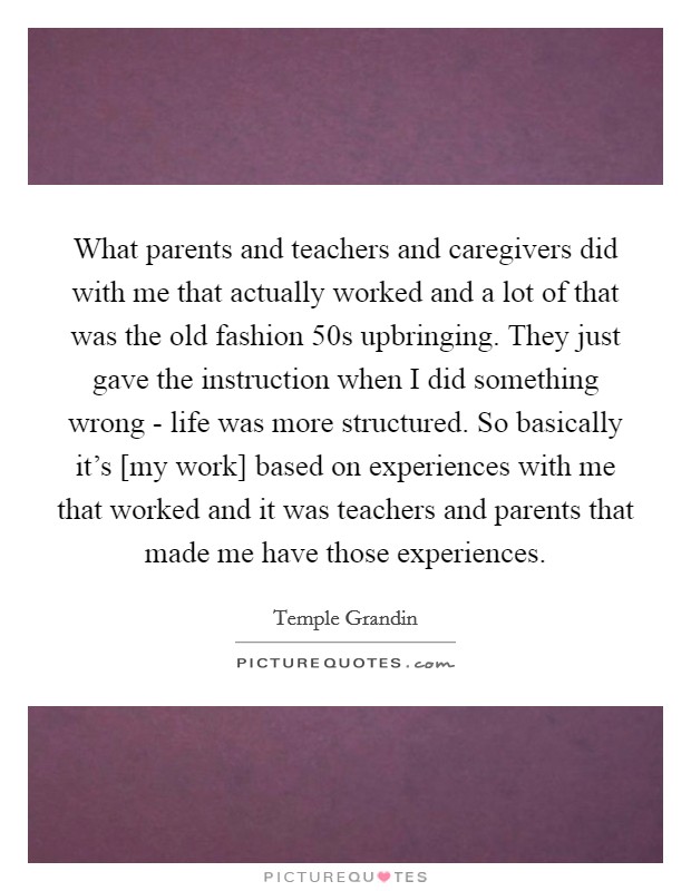 What parents and teachers and caregivers did with me that actually worked and a lot of that was the old fashion 50s upbringing. They just gave the instruction when I did something wrong - life was more structured. So basically it's [my work] based on experiences with me that worked and it was teachers and parents that made me have those experiences Picture Quote #1