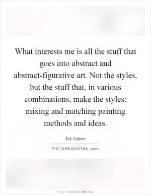 What interests me is all the stuff that goes into abstract and abstract-figurative art. Not the styles, but the stuff that, in various combinations, make the styles: mixing and matching painting methods and ideas Picture Quote #1