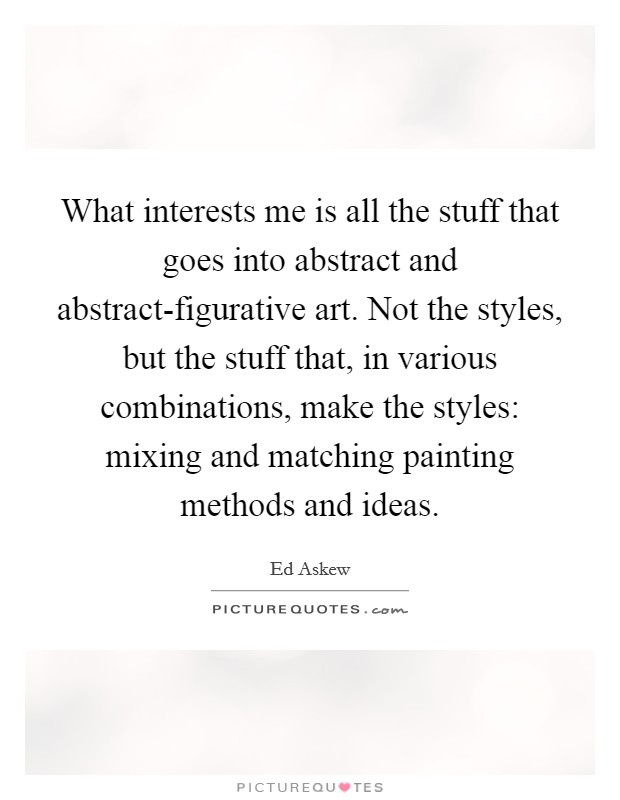 What interests me is all the stuff that goes into abstract and abstract-figurative art. Not the styles, but the stuff that, in various combinations, make the styles: mixing and matching painting methods and ideas Picture Quote #1