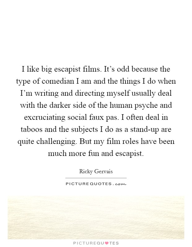 I like big escapist films. It's odd because the type of comedian I am and the things I do when I'm writing and directing myself usually deal with the darker side of the human psyche and excruciating social faux pas. I often deal in taboos and the subjects I do as a stand-up are quite challenging. But my film roles have been much more fun and escapist Picture Quote #1