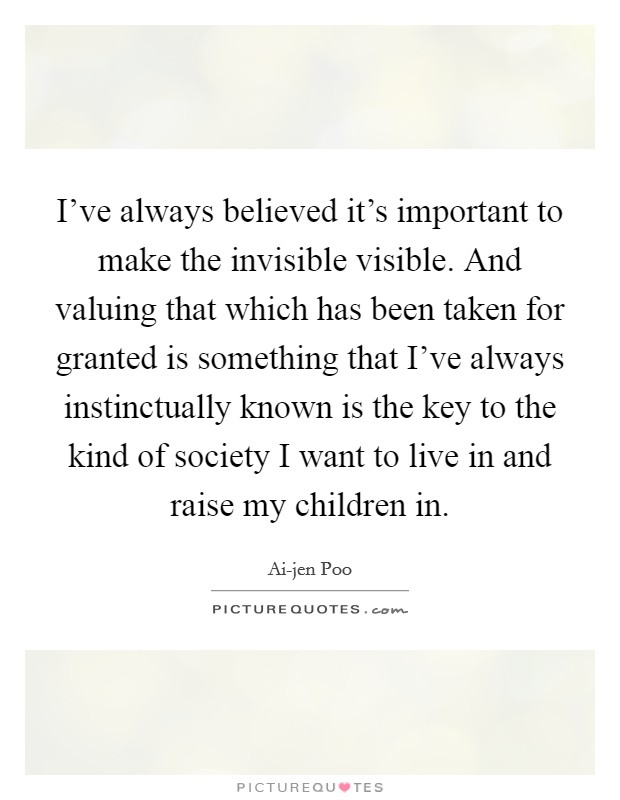I've always believed it's important to make the invisible visible. And valuing that which has been taken for granted is something that I've always instinctually known is the key to the kind of society I want to live in and raise my children in Picture Quote #1