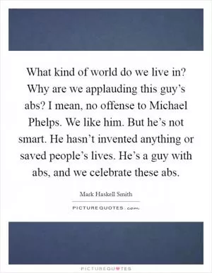 What kind of world do we live in? Why are we applauding this guy’s abs? I mean, no offense to Michael Phelps. We like him. But he’s not smart. He hasn’t invented anything or saved people’s lives. He’s a guy with abs, and we celebrate these abs Picture Quote #1