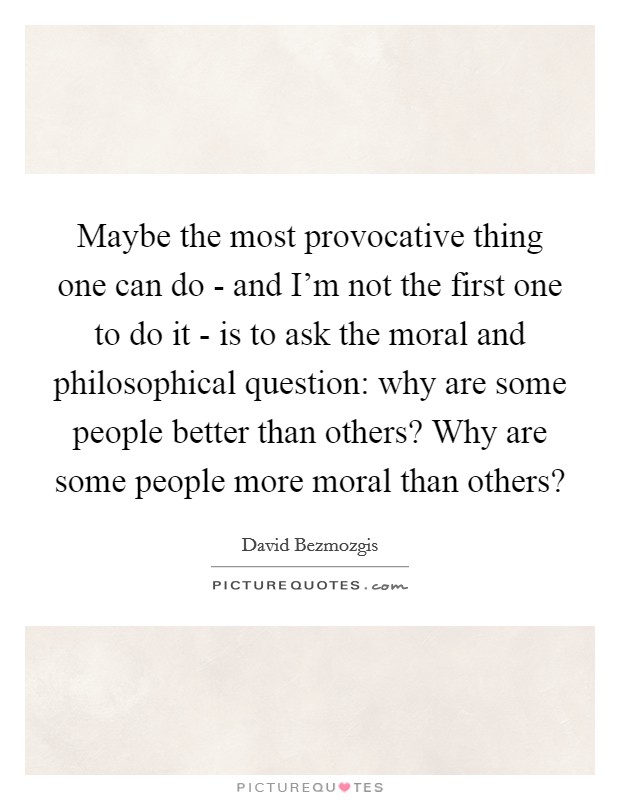 Maybe the most provocative thing one can do - and I'm not the first one to do it - is to ask the moral and philosophical question: why are some people better than others? Why are some people more moral than others? Picture Quote #1