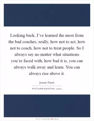 Looking back, I’ve learned the most from the bad coaches, really, how not to act, how not to coach, how not to treat people. So I always say no matter what situations you’re faced with, how bad it is, you can always walk away and learn. You can always rise above it Picture Quote #1