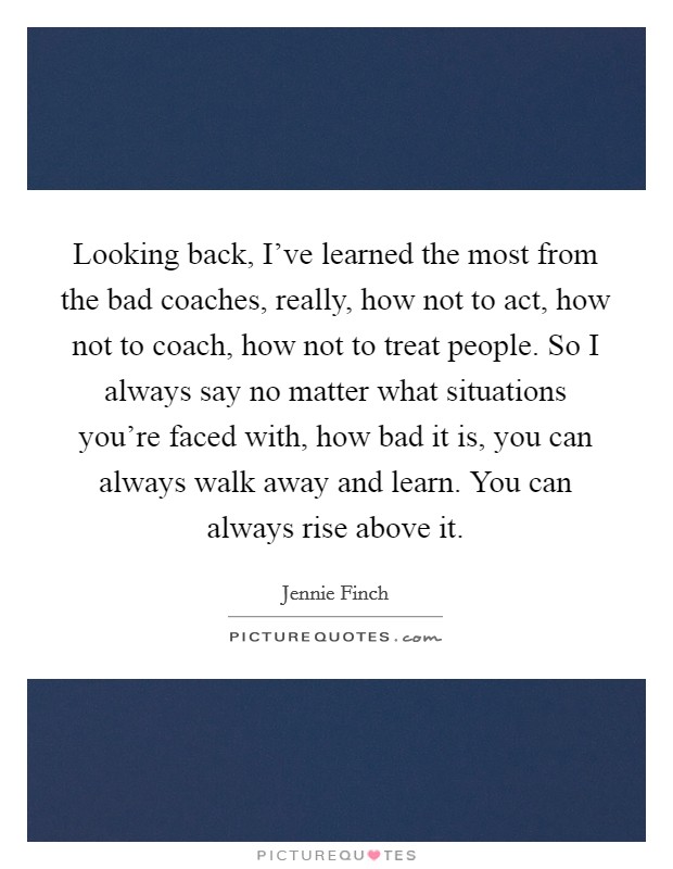 Looking back, I've learned the most from the bad coaches, really, how not to act, how not to coach, how not to treat people. So I always say no matter what situations you're faced with, how bad it is, you can always walk away and learn. You can always rise above it Picture Quote #1