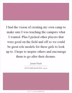 I had the vision of creating my own camp to make sure I was teaching the campers what I wanted. Plus I picked other players that were good on the field and off so we could be great role models for these girls to look up to. I hope to inspire others and encourage them to go after their dreams Picture Quote #1