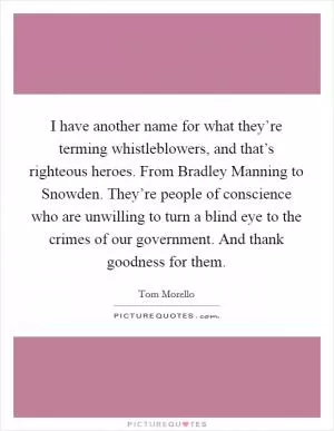 I have another name for what they’re terming whistleblowers, and that’s righteous heroes. From Bradley Manning to Snowden. They’re people of conscience who are unwilling to turn a blind eye to the crimes of our government. And thank goodness for them Picture Quote #1