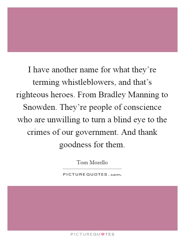 I have another name for what they're terming whistleblowers, and that's righteous heroes. From Bradley Manning to Snowden. They're people of conscience who are unwilling to turn a blind eye to the crimes of our government. And thank goodness for them Picture Quote #1