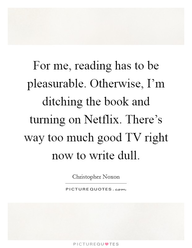 For me, reading has to be pleasurable. Otherwise, I'm ditching the book and turning on Netflix. There's way too much good TV right now to write dull Picture Quote #1