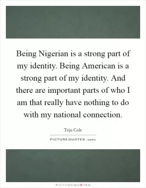 Being Nigerian is a strong part of my identity. Being American is a strong part of my identity. And there are important parts of who I am that really have nothing to do with my national connection Picture Quote #1