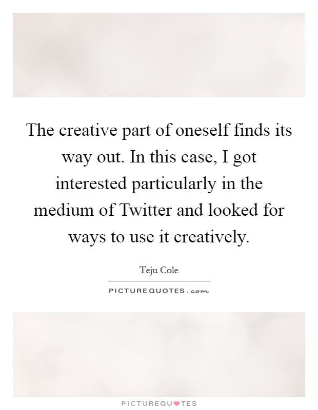 The creative part of oneself finds its way out. In this case, I got interested particularly in the medium of Twitter and looked for ways to use it creatively Picture Quote #1
