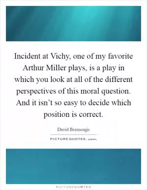 Incident at Vichy, one of my favorite Arthur Miller plays, is a play in which you look at all of the different perspectives of this moral question. And it isn’t so easy to decide which position is correct Picture Quote #1