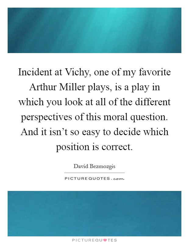 Incident at Vichy, one of my favorite Arthur Miller plays, is a play in which you look at all of the different perspectives of this moral question. And it isn't so easy to decide which position is correct Picture Quote #1