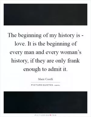 The beginning of my history is - love. It is the beginning of every man and every woman’s history, if they are only frank enough to admit it Picture Quote #1