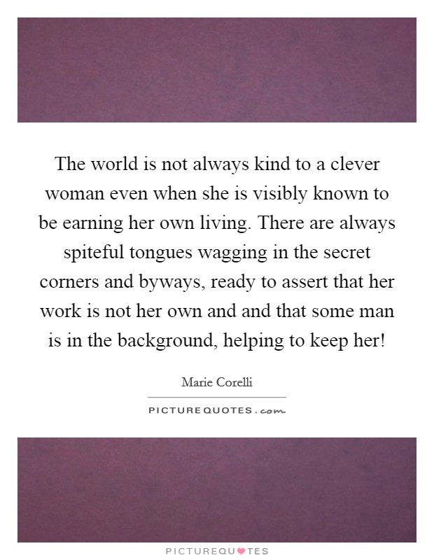 The world is not always kind to a clever woman even when she is visibly known to be earning her own living. There are always spiteful tongues wagging in the secret corners and byways, ready to assert that her work is not her own and and that some man is in the background, helping to keep her! Picture Quote #1
