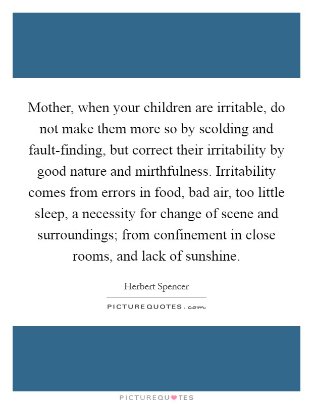 Mother, when your children are irritable, do not make them more so by scolding and fault-finding, but correct their irritability by good nature and mirthfulness. Irritability comes from errors in food, bad air, too little sleep, a necessity for change of scene and surroundings; from confinement in close rooms, and lack of sunshine Picture Quote #1