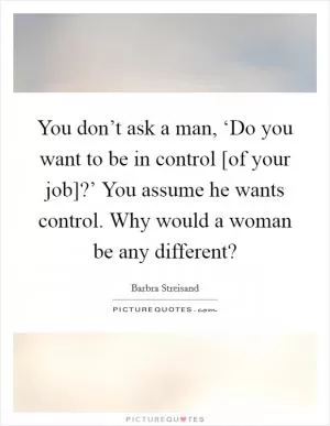 You don’t ask a man, ‘Do you want to be in control [of your job]?’ You assume he wants control. Why would a woman be any different? Picture Quote #1