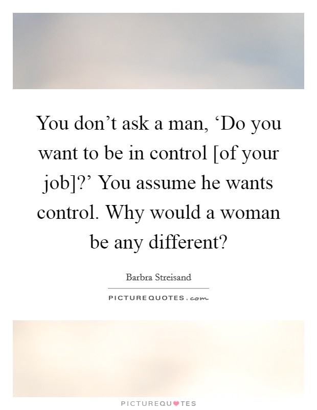 You don't ask a man, ‘Do you want to be in control [of your job]?' You assume he wants control. Why would a woman be any different? Picture Quote #1
