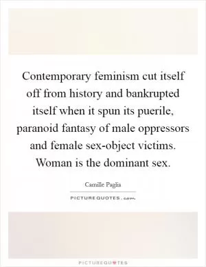 Contemporary feminism cut itself off from history and bankrupted itself when it spun its puerile, paranoid fantasy of male oppressors and female sex-object victims. Woman is the dominant sex Picture Quote #1