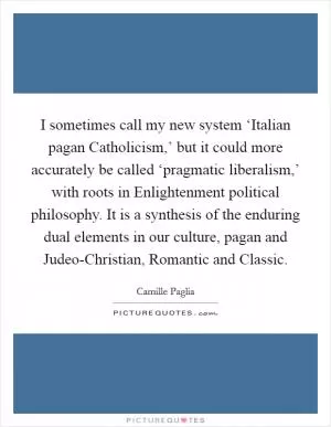 I sometimes call my new system ‘Italian pagan Catholicism,’ but it could more accurately be called ‘pragmatic liberalism,’ with roots in Enlightenment political philosophy. It is a synthesis of the enduring dual elements in our culture, pagan and Judeo-Christian, Romantic and Classic Picture Quote #1