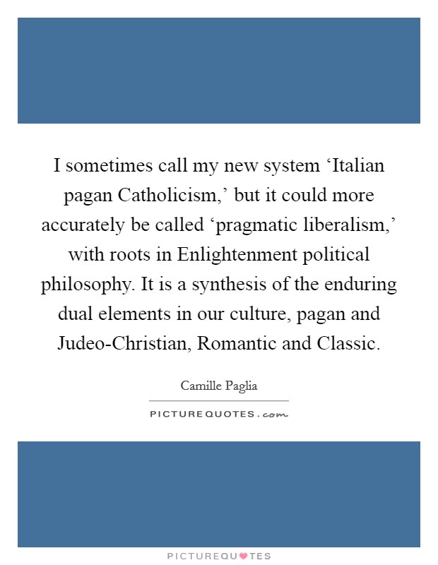 I sometimes call my new system ‘Italian pagan Catholicism,' but it could more accurately be called ‘pragmatic liberalism,' with roots in Enlightenment political philosophy. It is a synthesis of the enduring dual elements in our culture, pagan and Judeo-Christian, Romantic and Classic Picture Quote #1
