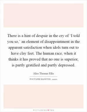 There is a hint of despair in the cry of ‘I told you so,’ an element of disappointment in the apparent satisfaction when idols turn out to have clay feet. The human race, when it thinks it has proved that no one is superior, is partly gratified and partly depressed Picture Quote #1