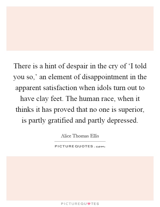There is a hint of despair in the cry of ‘I told you so,' an element of disappointment in the apparent satisfaction when idols turn out to have clay feet. The human race, when it thinks it has proved that no one is superior, is partly gratified and partly depressed Picture Quote #1