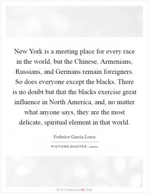 New York is a meeting place for every race in the world, but the Chinese, Armenians, Russians, and Germans remain foreigners. So does everyone except the blacks. There is no doubt but that the blacks exercise great influence in North America, and, no matter what anyone says, they are the most delicate, spiritual element in that world Picture Quote #1