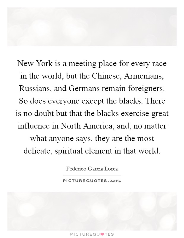 New York is a meeting place for every race in the world, but the Chinese, Armenians, Russians, and Germans remain foreigners. So does everyone except the blacks. There is no doubt but that the blacks exercise great influence in North America, and, no matter what anyone says, they are the most delicate, spiritual element in that world Picture Quote #1