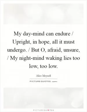 My day-mind can endure / Upright, in hope, all it must undergo. / But O, afraid, unsure, / My night-mind waking lies too low, too low Picture Quote #1
