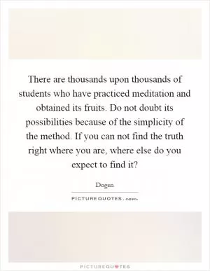 There are thousands upon thousands of students who have practiced meditation and obtained its fruits. Do not doubt its possibilities because of the simplicity of the method. If you can not find the truth right where you are, where else do you expect to find it? Picture Quote #1