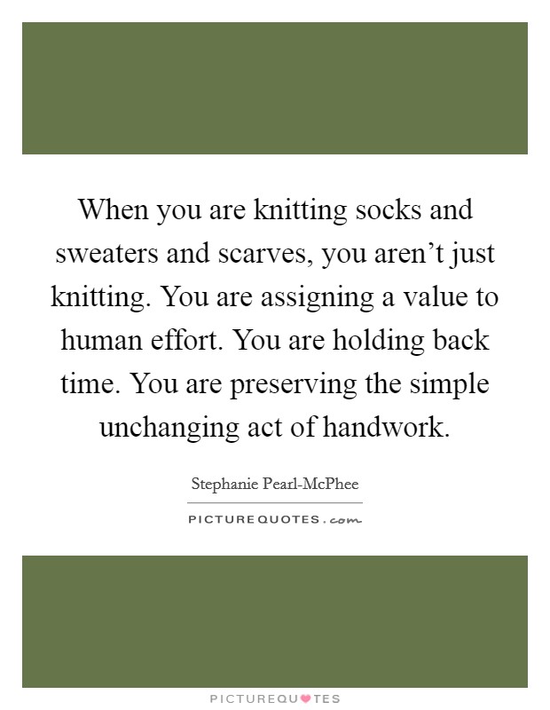 When you are knitting socks and sweaters and scarves, you aren't just knitting. You are assigning a value to human effort. You are holding back time. You are preserving the simple unchanging act of handwork Picture Quote #1