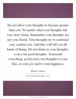 Do not allow your thoughts to become greater than you. No matter what your thoughts tell you, don’t listen. Remember your thoughts are not your friend. Your thoughts try to confound you, confuse you. And they will tell you all kinds of things. Do not listen to your thoughts, even your good thoughts. Transcend everything, go beyond your thoughts to your bliss, to your joy and to your happiness Picture Quote #1