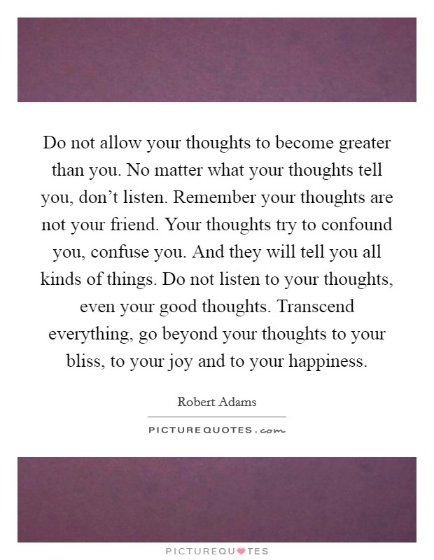 Do not allow your thoughts to become greater than you. No matter what your thoughts tell you, don't listen. Remember your thoughts are not your friend. Your thoughts try to confound you, confuse you. And they will tell you all kinds of things. Do not listen to your thoughts, even your good thoughts. Transcend everything, go beyond your thoughts to your bliss, to your joy and to your happiness Picture Quote #1