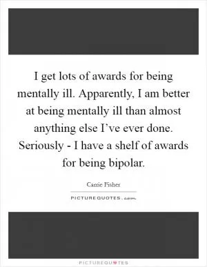 I get lots of awards for being mentally ill. Apparently, I am better at being mentally ill than almost anything else I’ve ever done. Seriously - I have a shelf of awards for being bipolar Picture Quote #1