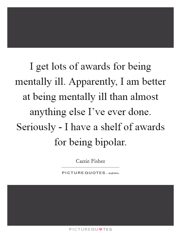I get lots of awards for being mentally ill. Apparently, I am better at being mentally ill than almost anything else I've ever done. Seriously - I have a shelf of awards for being bipolar Picture Quote #1