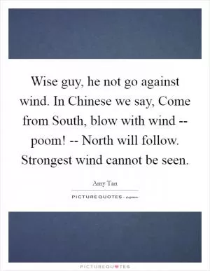 Wise guy, he not go against wind. In Chinese we say, Come from South, blow with wind -- poom! -- North will follow. Strongest wind cannot be seen Picture Quote #1