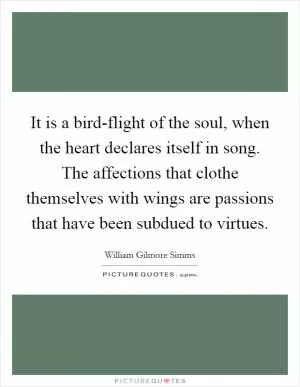 It is a bird-flight of the soul, when the heart declares itself in song. The affections that clothe themselves with wings are passions that have been subdued to virtues Picture Quote #1