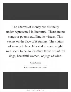The charms of money are distinctly under-represented in literature. There are no songs or poems extolling its virtues. This seems on the face of it strange. The claims of money to be celebrated in verse might well seem to be no less than those of faithful dogs, beautiful women, or jugs of wine Picture Quote #1