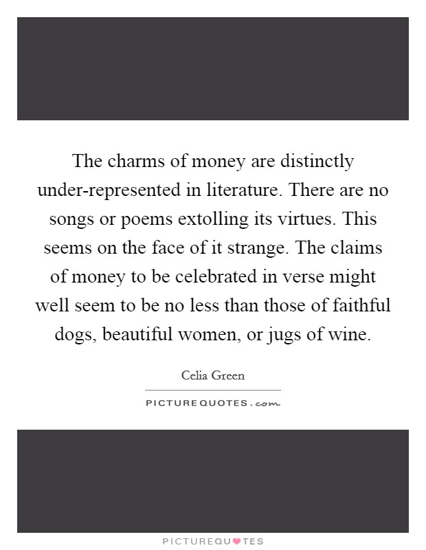 The charms of money are distinctly under-represented in literature. There are no songs or poems extolling its virtues. This seems on the face of it strange. The claims of money to be celebrated in verse might well seem to be no less than those of faithful dogs, beautiful women, or jugs of wine Picture Quote #1