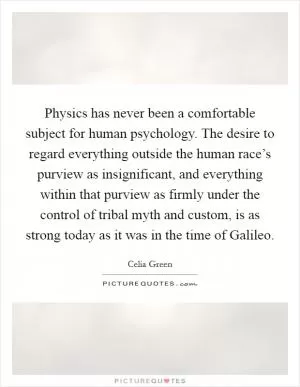 Physics has never been a comfortable subject for human psychology. The desire to regard everything outside the human race’s purview as insignificant, and everything within that purview as firmly under the control of tribal myth and custom, is as strong today as it was in the time of Galileo Picture Quote #1