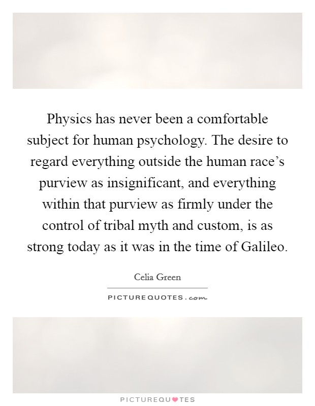 Physics has never been a comfortable subject for human psychology. The desire to regard everything outside the human race's purview as insignificant, and everything within that purview as firmly under the control of tribal myth and custom, is as strong today as it was in the time of Galileo Picture Quote #1