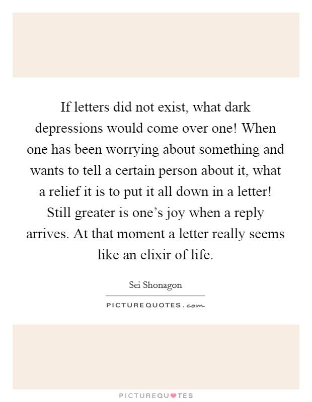 If letters did not exist, what dark depressions would come over one! When one has been worrying about something and wants to tell a certain person about it, what a relief it is to put it all down in a letter! Still greater is one's joy when a reply arrives. At that moment a letter really seems like an elixir of life Picture Quote #1