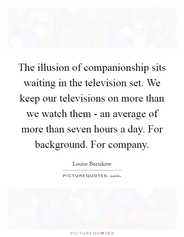 The illusion of companionship sits waiting in the television set. We keep our televisions on more than we watch them - an average of more than seven hours a day. For background. For company Picture Quote #1