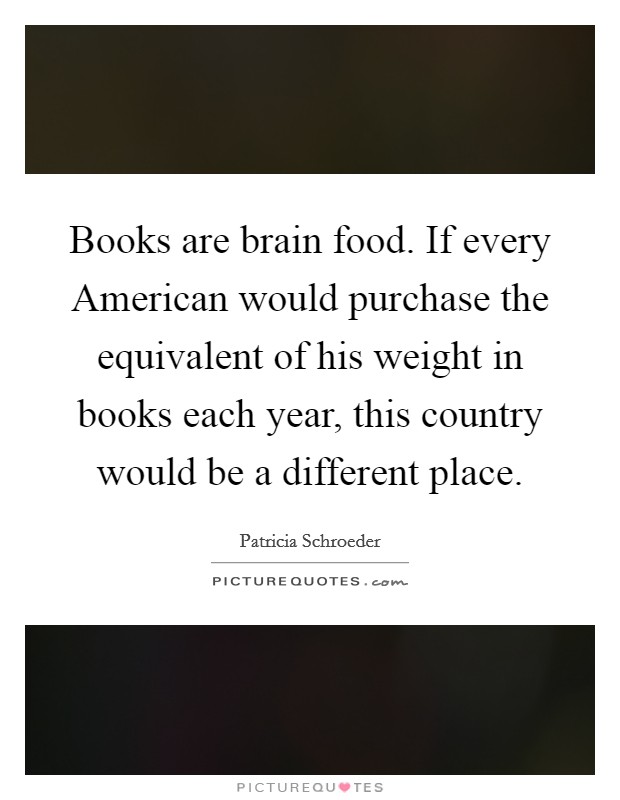 Books are brain food. If every American would purchase the equivalent of his weight in books each year, this country would be a different place Picture Quote #1