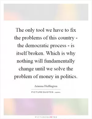 The only tool we have to fix the problems of this country - the democratic process - is itself broken. Which is why nothing will fundamentally change until we solve the problem of money in politics Picture Quote #1